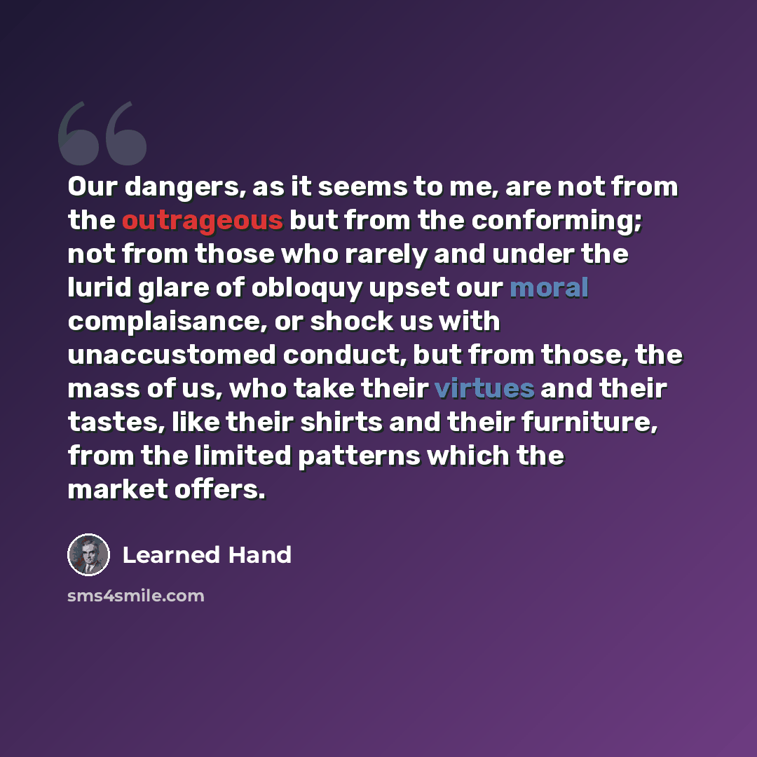 “Our dangers, as it seems to me, are not from the outrageous but from the conforming; not from those who rarely and under the lurid glare of obloquy upset our moral complaisance, or shock us with unaccustomed conduct, but from those, the mass of us, who take their virtues and their tastes, like…” quote by Learned Hand