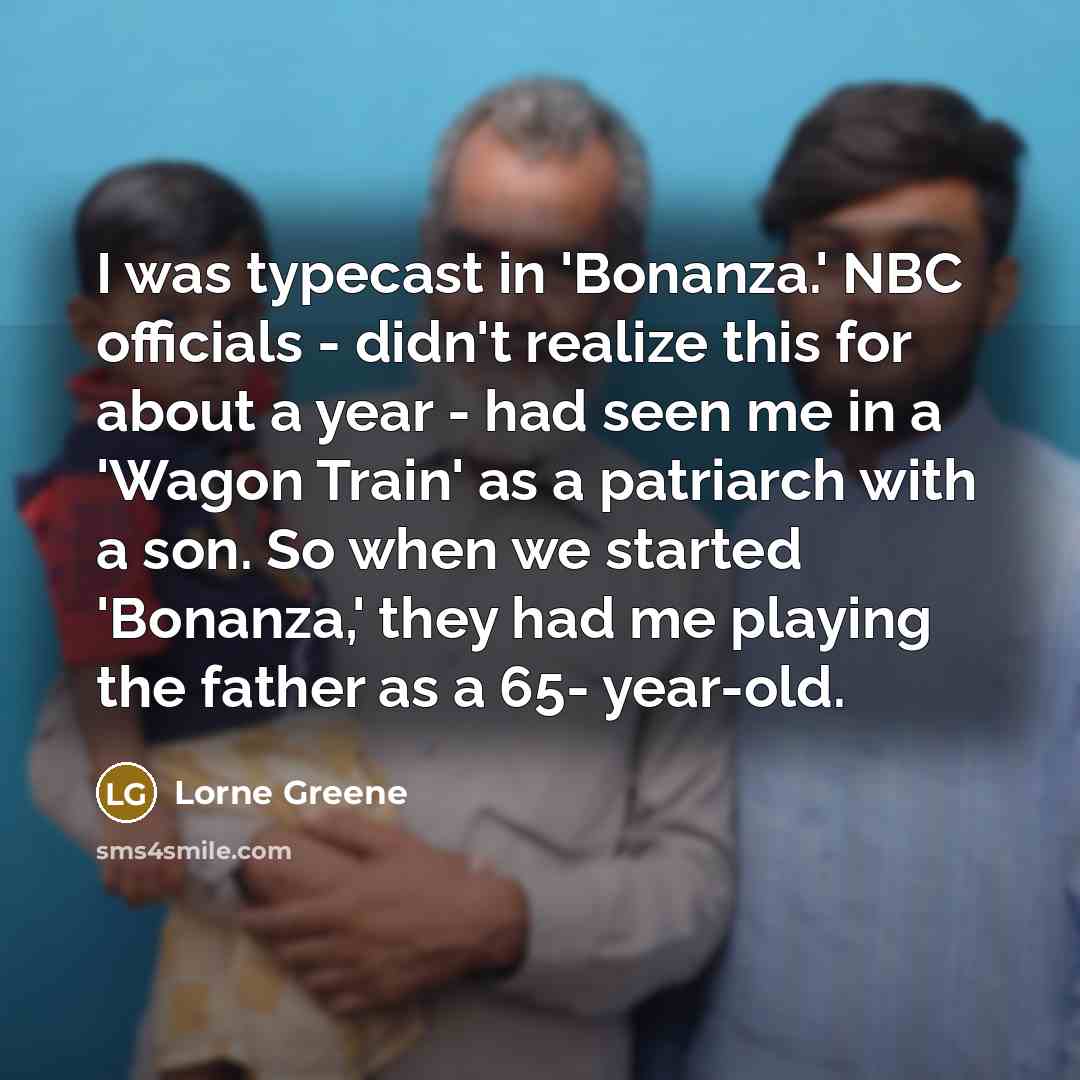 “I was typecast in 'Bonanza.' NBC officials - didn't realize this for about a year - had seen me in a 'Wagon Train' as a patriarch with a son. So when we started 'Bonanza,' they had me playing the father as a 65- year-old.” quote by Lorne Greene