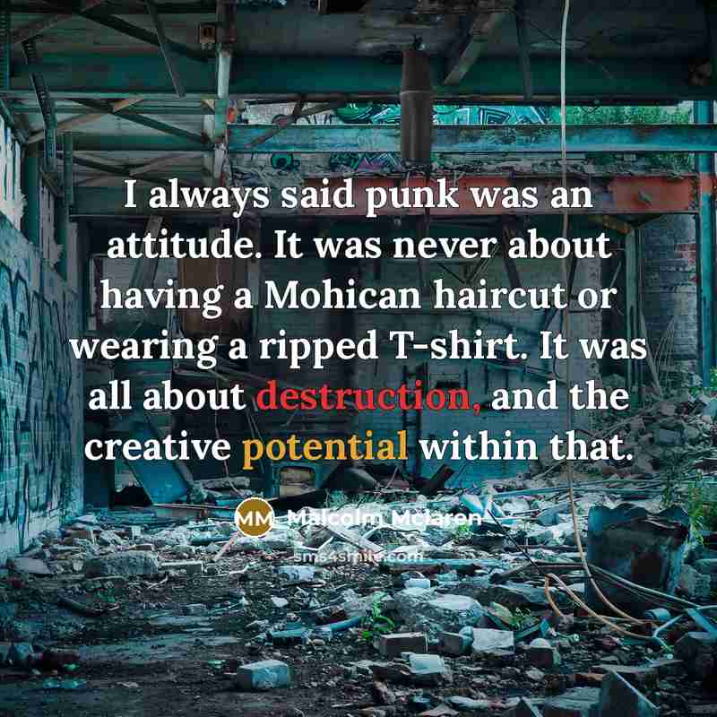 “I always said punk was an attitude. It was never about having a Mohican haircut or wearing a ripped T-shirt. It was all about destruction, and the creative potential within that.” quote by Malcolm Mclaren