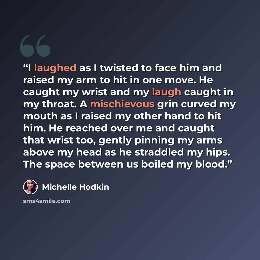 “I laughed as I twisted to face him and raised my arm to hit in one move. He caught my wrist and my laugh caught in my throat. A mischievous grin curved my mouth as I raised my other hand to hit him. He reached over me and caught that wrist too, gently pinning my arms above my head as he straddled…” quote by Michelle Hodkin
