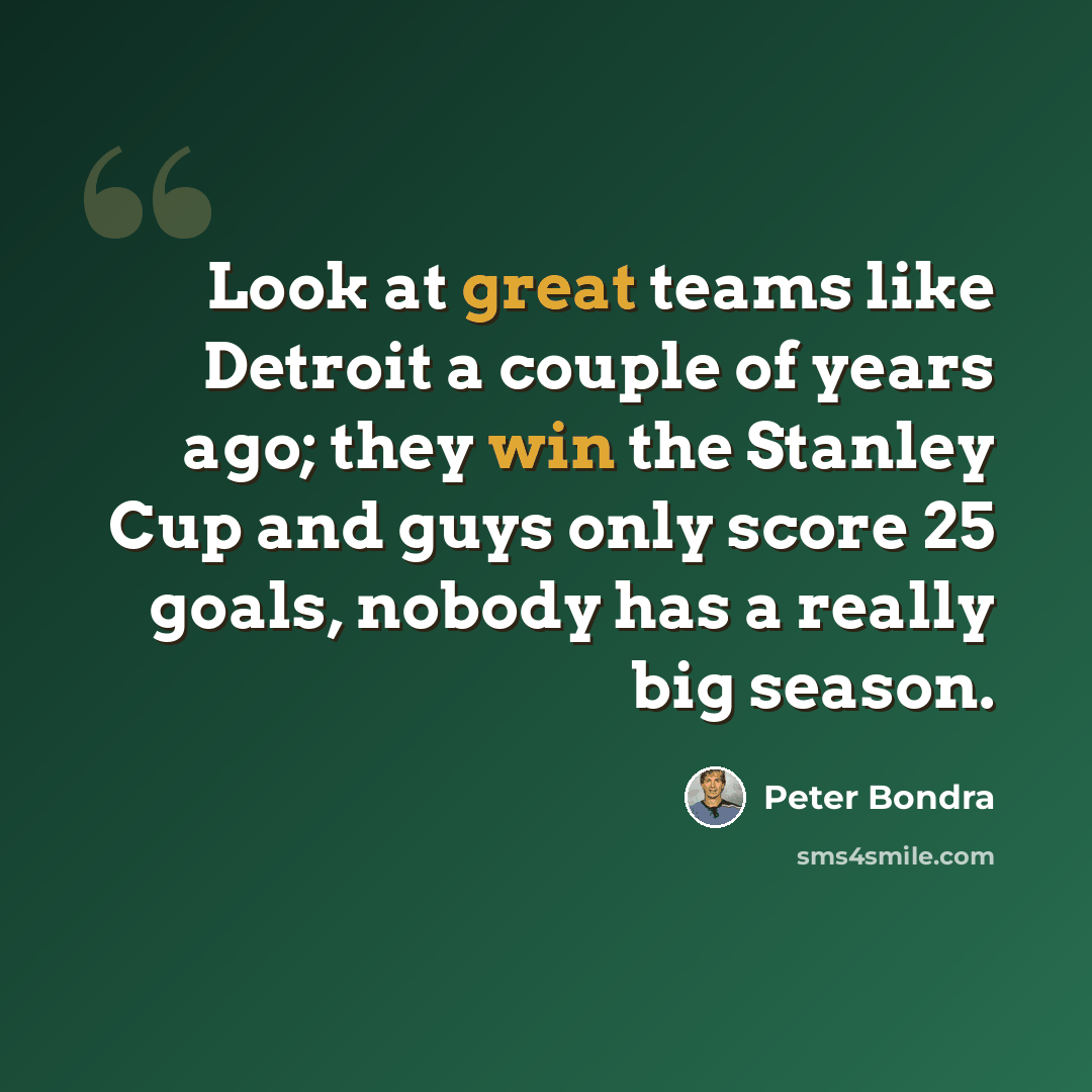 “Look at great teams like Detroit a couple of years ago; they win the Stanley Cup and guys only score 25 goals, nobody has a really big season.” quote by Peter Bondra