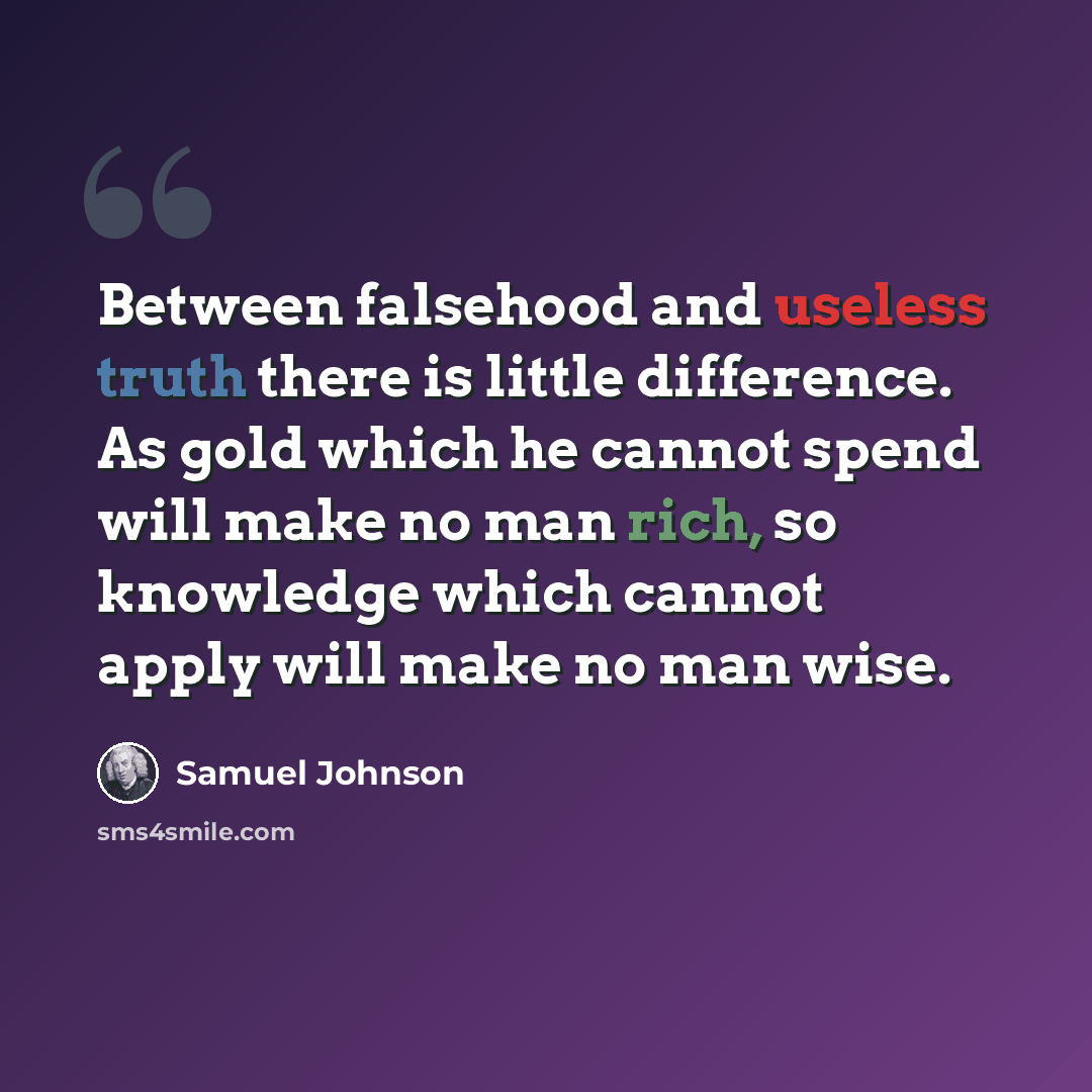 “Between falsehood and useless truth there is little difference. As gold which he cannot spend will make no man rich, so knowledge which cannot apply will make no man wise.” quote by Samuel Johnson