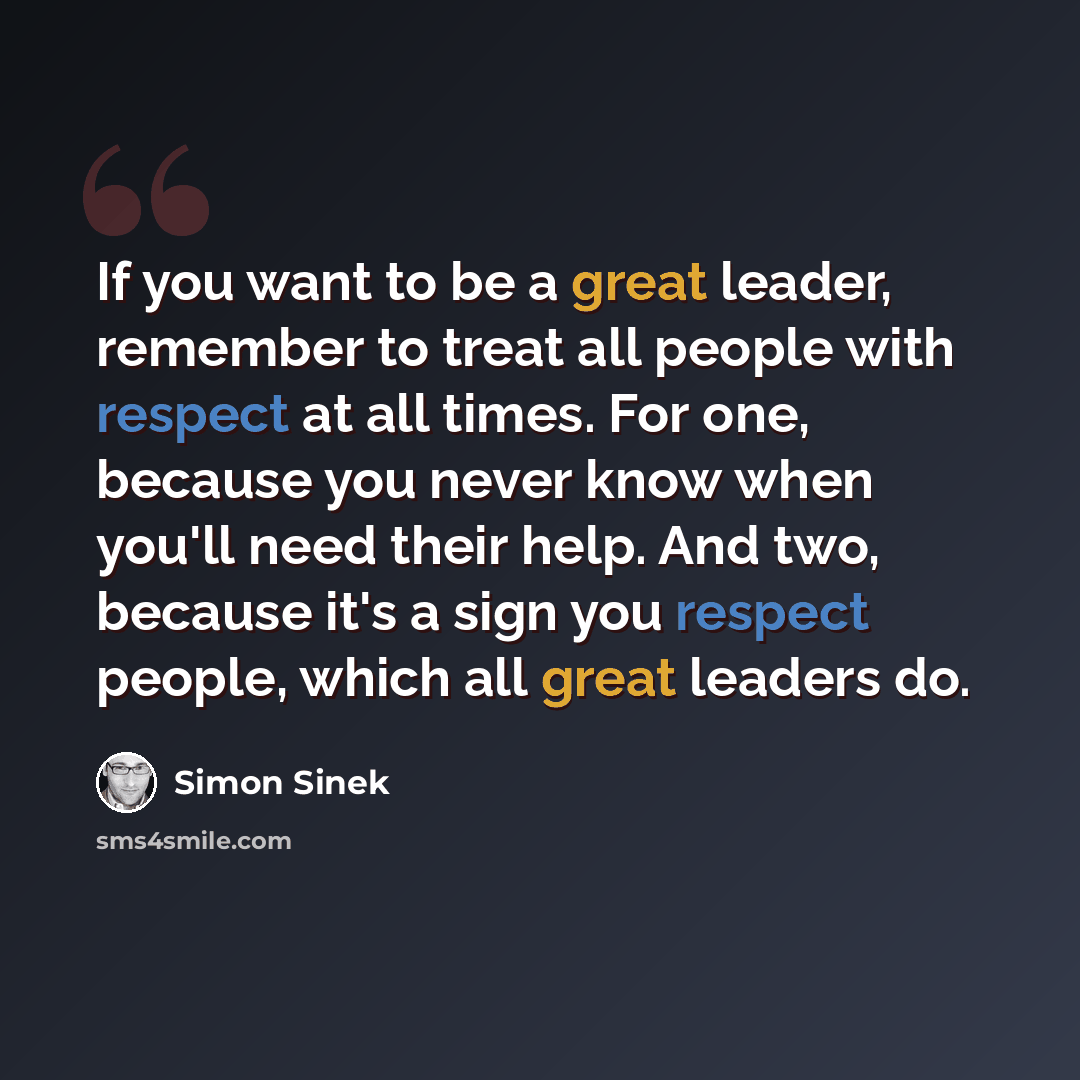 “If you want to be a great leader, remember to treat all people with respect at all times. For one, because you never know when you'll need their help. And two, because it's a sign you respect people, which all great leaders do.” quote by Simon Sinek