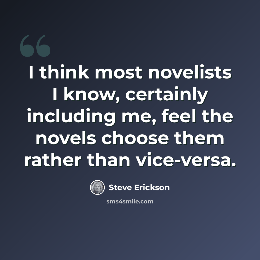 “I think most novelists I know, certainly including me, feel the novels choose them rather than vice-versa.” quote by Steve Erickson