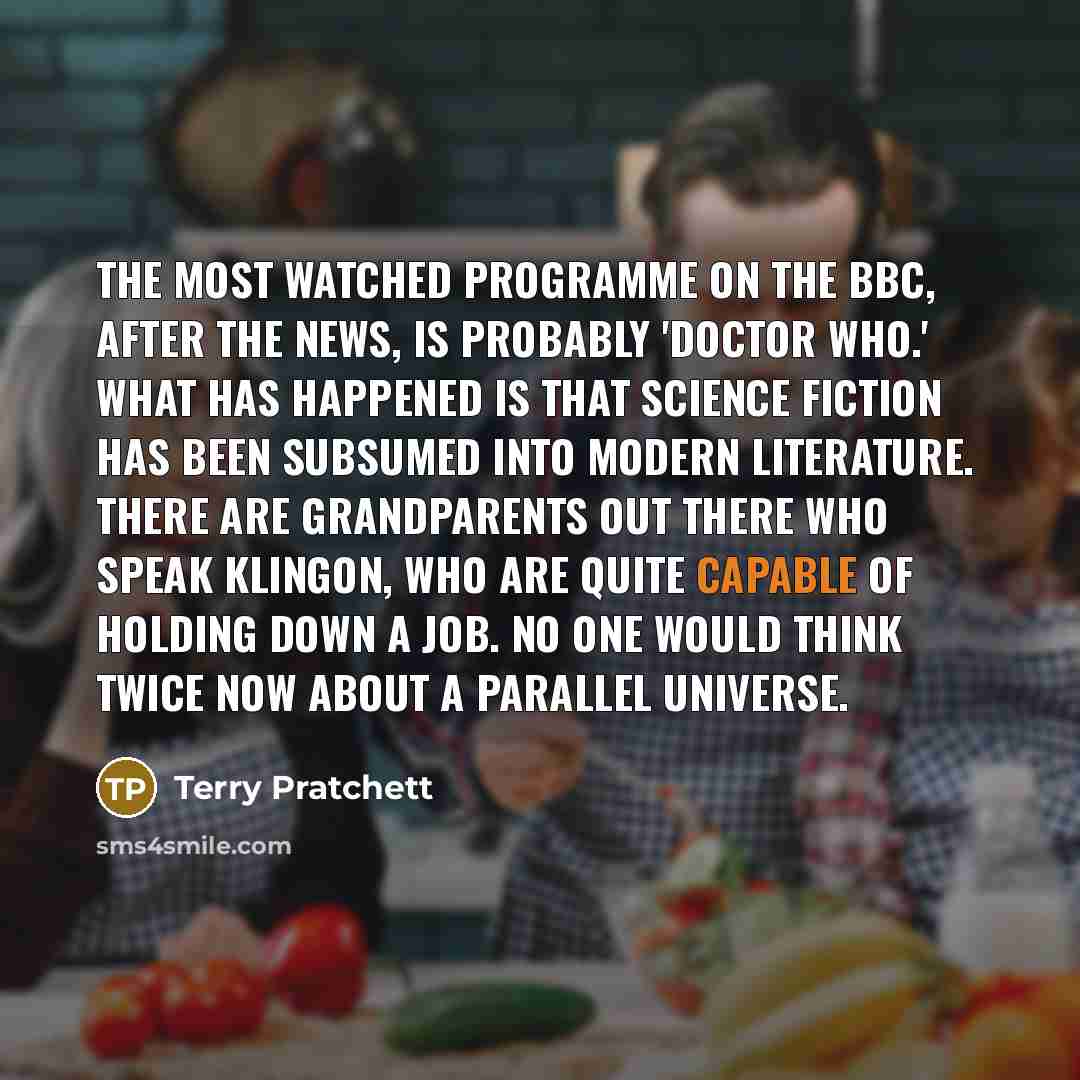 “The most watched programme on the BBC, after the news, is probably 'Doctor Who.' What has happened is that science fiction has been subsumed into modern literature. There are grandparents out there who speak Klingon, who are quite capable of holding down a job. No one would think twice now about a…” quote by Terry Pratchett