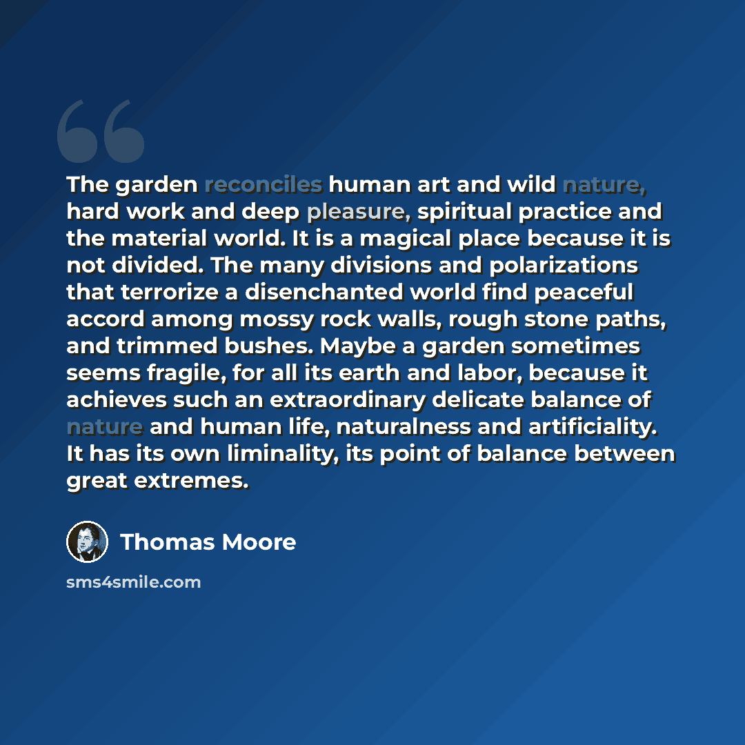 “The garden reconciles human art and wild nature, hard work and deep pleasure, spiritual practice and the material world. It is a magical place because it is not divided. The many divisions and polarizations that terrorize a disenchanted world find peaceful accord among mossy rock walls, rough…” quote by Thomas Moore