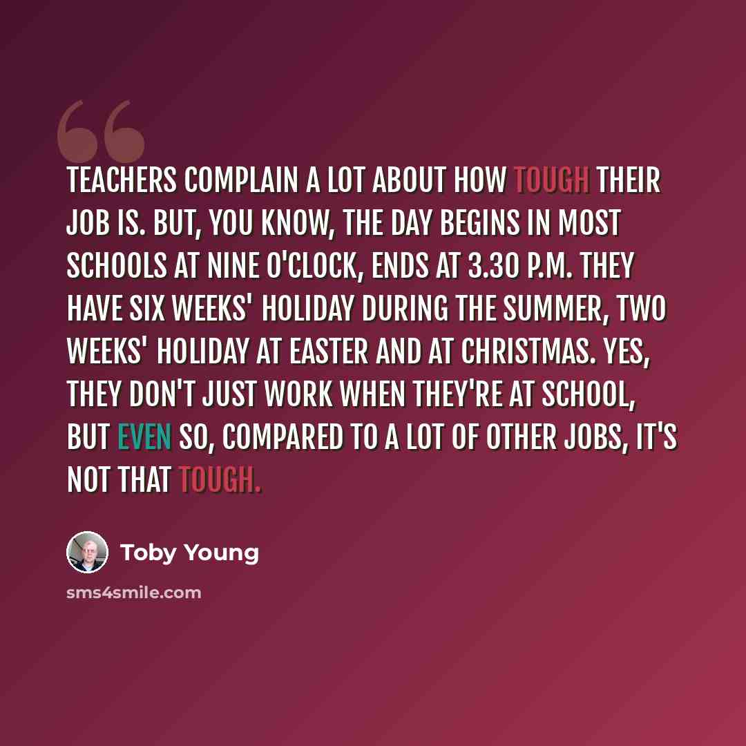 “Teachers complain a lot about how tough their job is. But, you know, the day begins in most schools at nine o'clock, ends at 3.30 P.M. They have six weeks' holiday during the summer, two weeks' holiday at Easter and at Christmas. Yes, they don't just work when they're at school, but even so…” quote by Toby Young