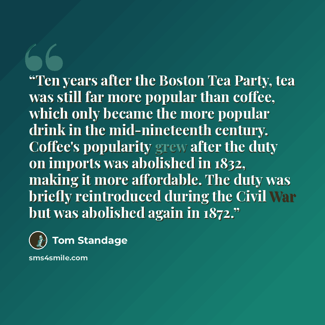 “Ten years after the Boston Tea Party, tea was still far more popular than coffee, which only became the more popular drink in the mid-nineteenth century. Coffee's popularity grew after the duty on imports was abolished in 1832, making it more affordable. The duty was briefly reintroduced during…” quote by Tom Standage