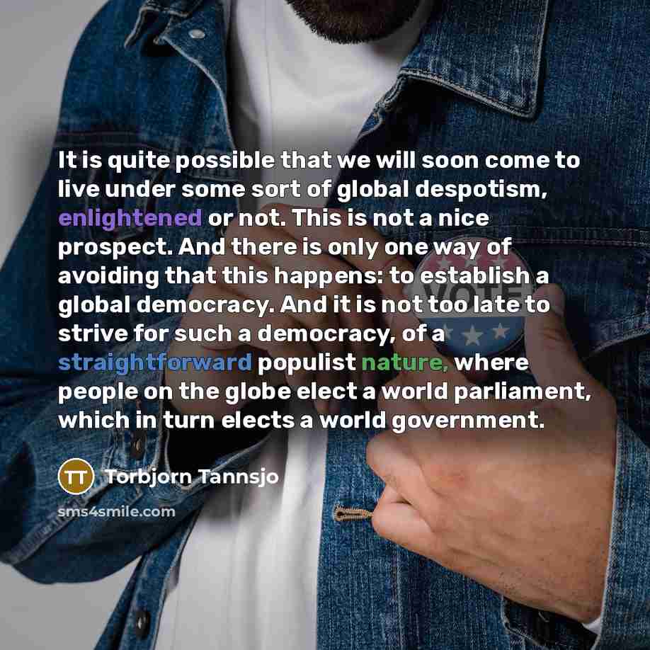 “It is quite possible that we will soon come to live under some sort of global despotism, enlightened or not. This is not a nice prospect. And there is only one way of avoiding that this happens: to establish a global democracy. And it is not too late to strive for such a democracy, of a…” quote by Torbjorn Tannsjo