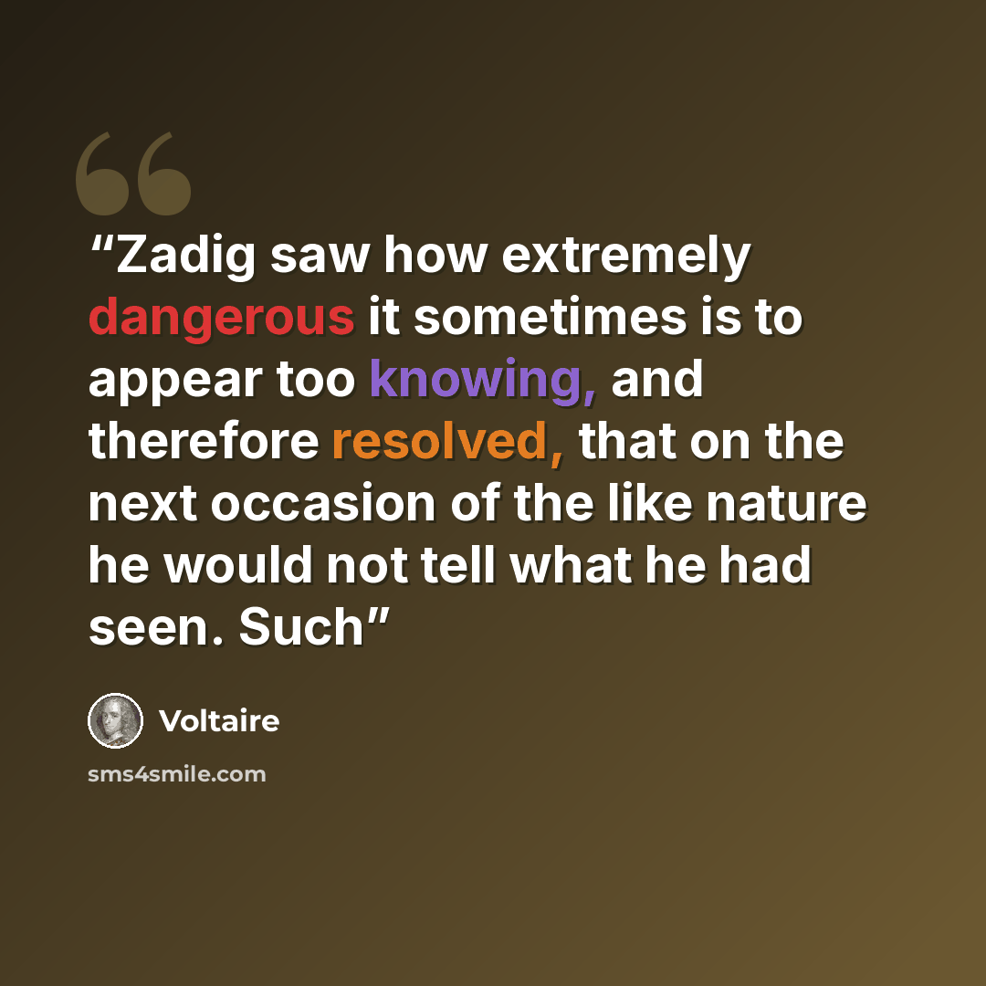 “Zadig saw how extremely dangerous it sometimes is to appear too knowing, and therefore resolved, that on the next occasion of the like nature he would not tell what he had seen. Such” quote by Voltaire