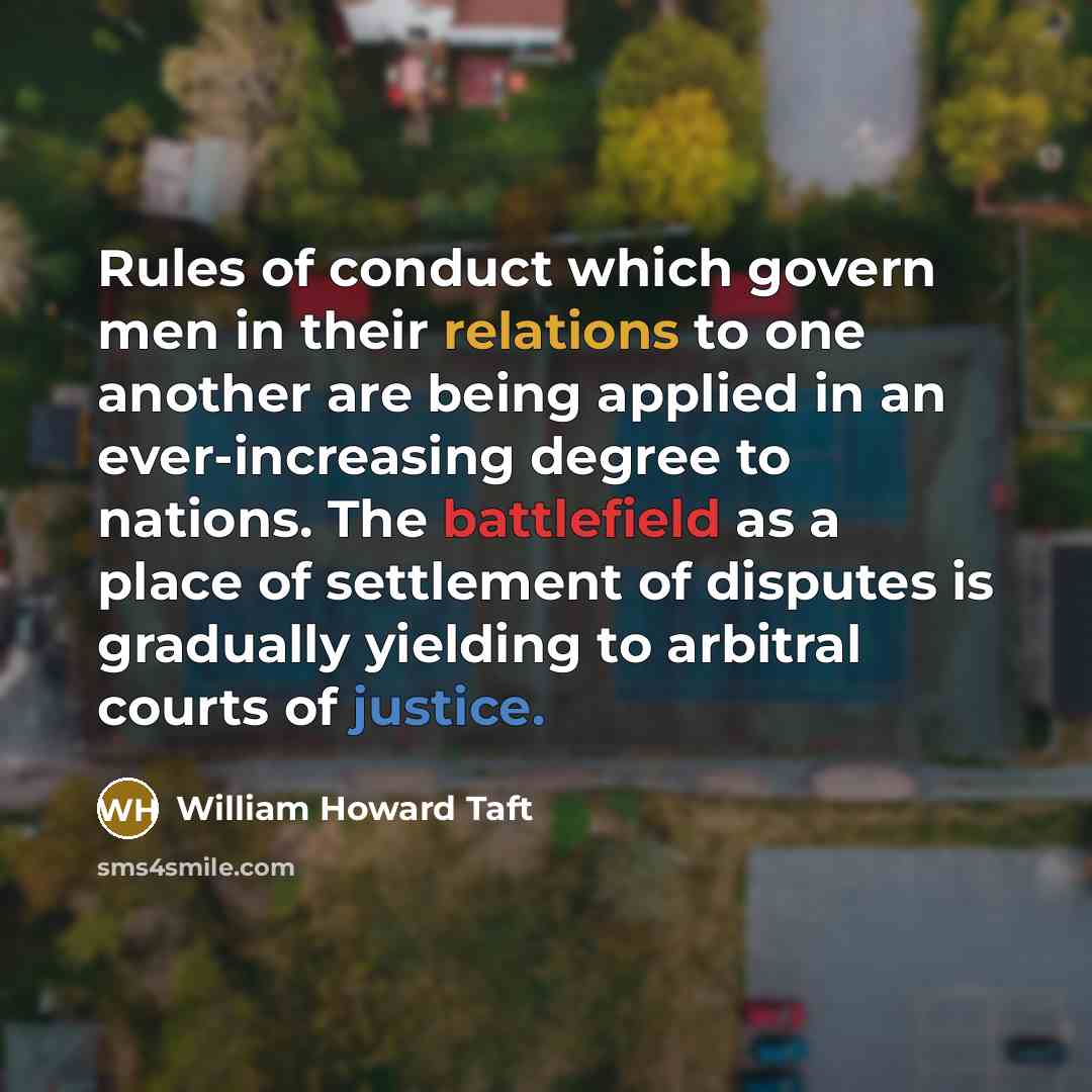 “Rules of conduct which govern men in their relations to one another are being applied in an ever-increasing degree to nations. The battlefield as a place of settlement of disputes is gradually yielding to arbitral courts of justice.” quote by William Howard Taft