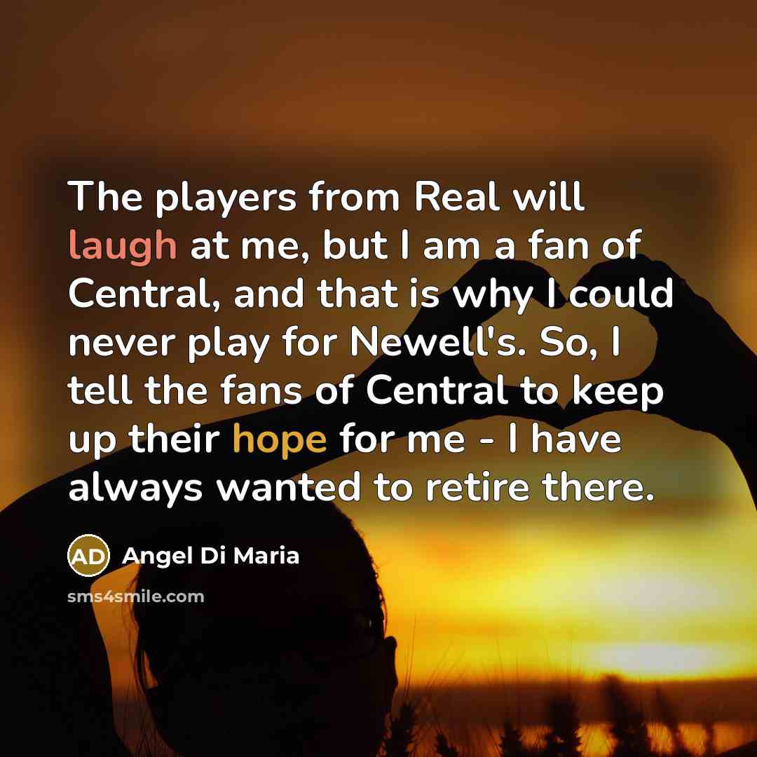 “The players from Real will laugh at me, but I am a fan of Central, and that is why I could never play for Newell's. So, I tell the fans of Central to keep up their hope for me - I have always wanted to retire there.” quote by Angel Di Maria