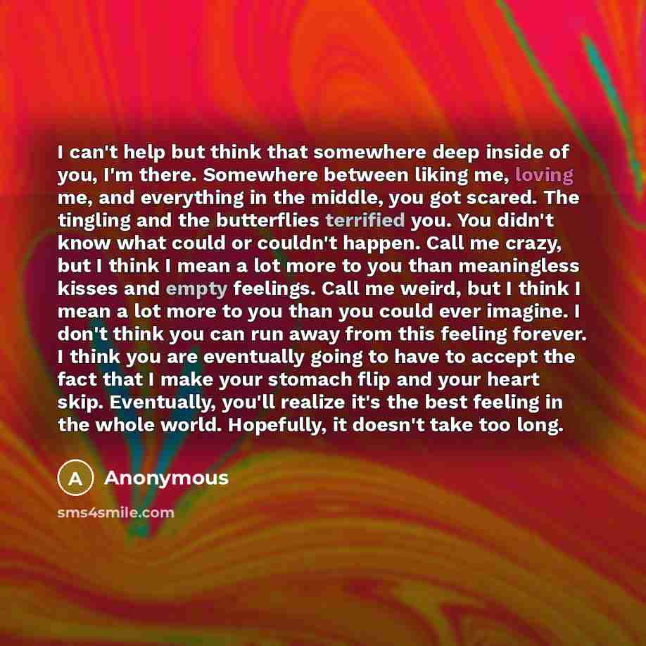 “I can't help but think that somewhere deep inside of you, I'm there. Somewhere between liking me, loving me, and everything in the middle, you got scared. The tingling and the butterflies terrified you. You didn't know what could or couldn't happen. Call me crazy, but I think I mean a lot more to…” quote by Anonymous