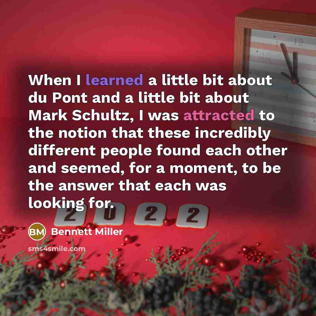 “When I learned a little bit about du Pont and a little bit about Mark Schultz, I was attracted to the notion that these incredibly different people found each other and seemed, for a moment, to be the answer that each was looking for.” quote by Bennett Miller