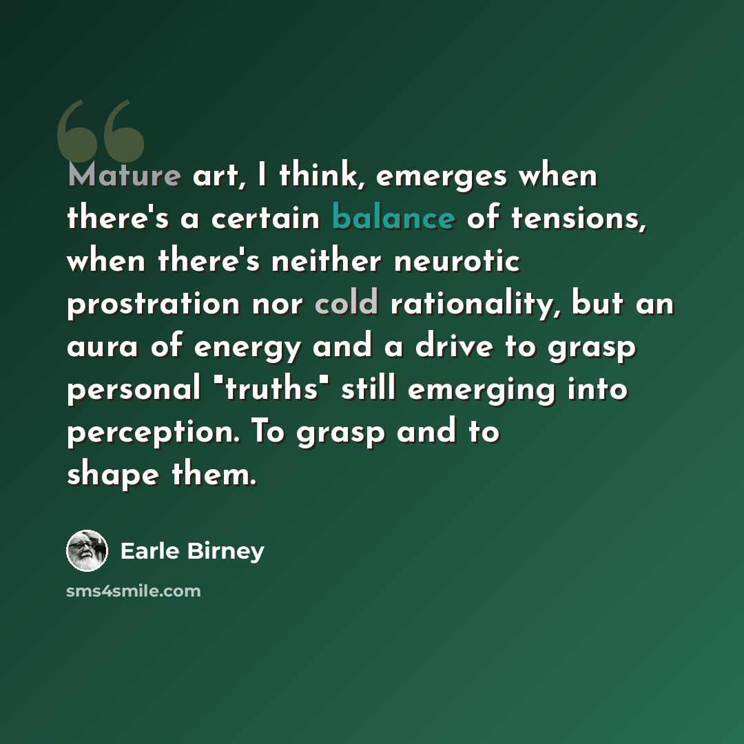“Mature art, I think, emerges when there's a certain balance of tensions, when there's neither neurotic prostration nor cold rationality, but an aura of energy and a drive to grasp personal "truths" still emerging into perception. To grasp and to shape them.” quote by Earle Birney