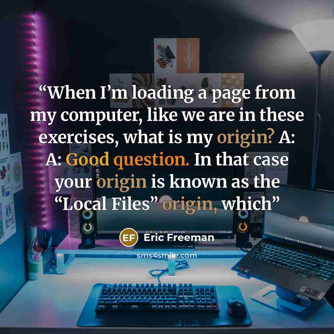 “When I’m loading a page from my computer, like we are in these exercises, what is my origin? A: A: Good question. In that case your origin is known as the “Local Files” origin, which” quote by Eric Freeman