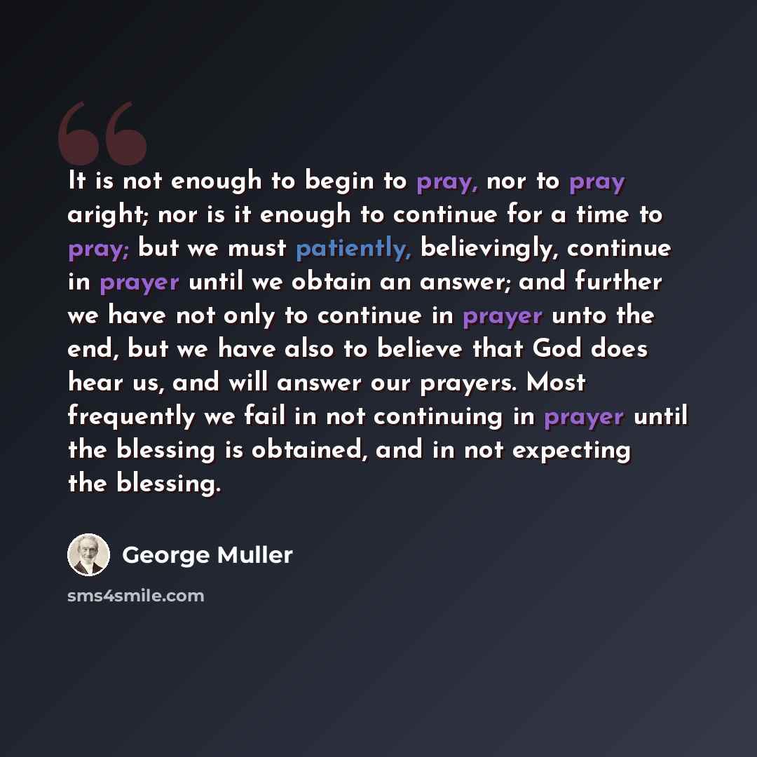 “It is not enough to begin to pray, nor to pray aright; nor is it enough to continue for a time to pray; but we must patiently, believingly, continue in prayer until we obtain an answer; and further we have not only to continue in prayer unto the end, but we have also to believe that God does hear…” quote by George Muller