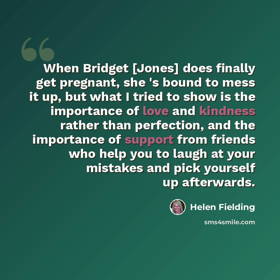 “When Bridget [Jones] does finally get pregnant, she 's bound to mess it up, but what I tried to show is the importance of love and kindness rather than perfection, and the importance of support from friends who help you to laugh at your mistakes and pick yourself up afterwards.” quote by Helen Fielding