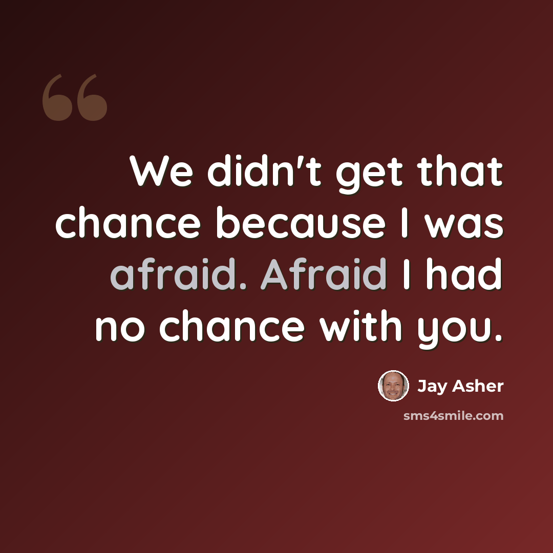 “We didn't get that chance because I was afraid. Afraid I had no chance with you.” quote by Jay Asher