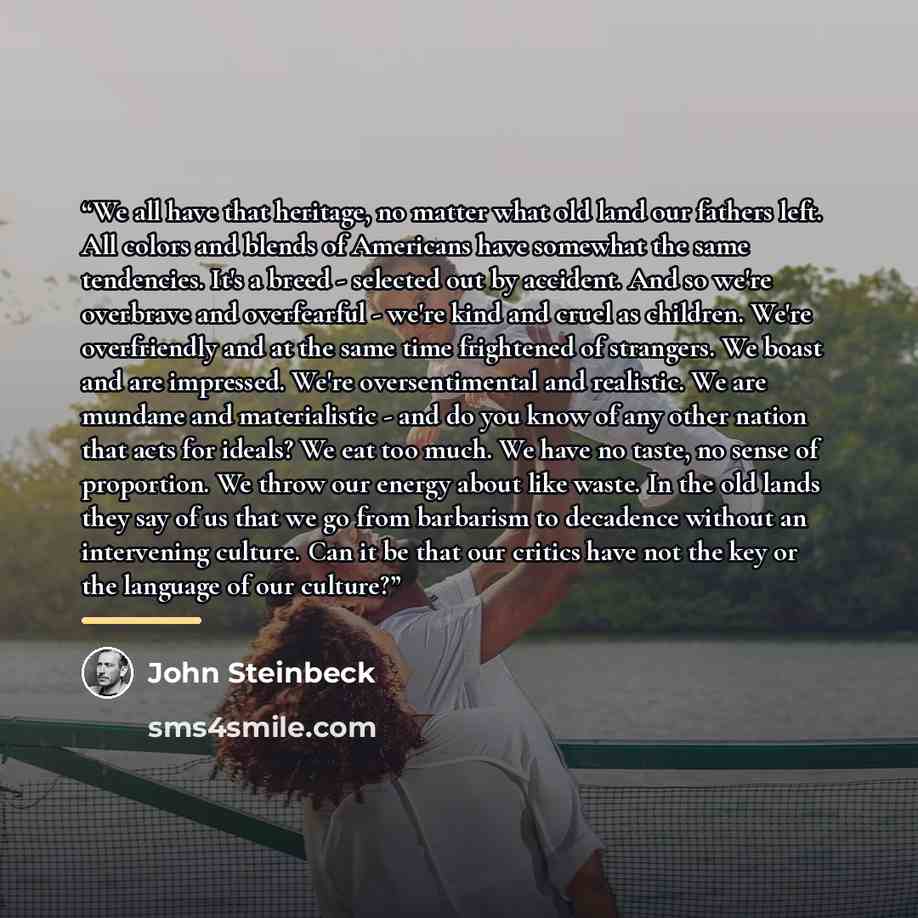 “We all have that heritage, no matter what old land our fathers left. All colors and blends of Americans have somewhat the same tendencies. It's a breed - selected out by accident. And so we're overbrave and overfearful - we're kind and cruel as children. We're overfriendly and at the same time…” quote by John Steinbeck