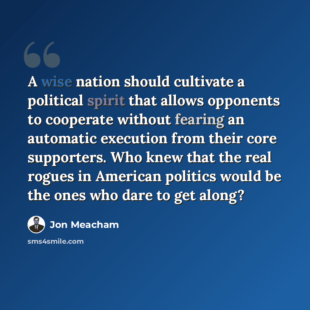 “A wise nation should cultivate a political spirit that allows opponents to cooperate without fearing an automatic execution from their core supporters. Who knew that the real rogues in American politics would be the ones who dare to get along?” quote by Jon Meacham