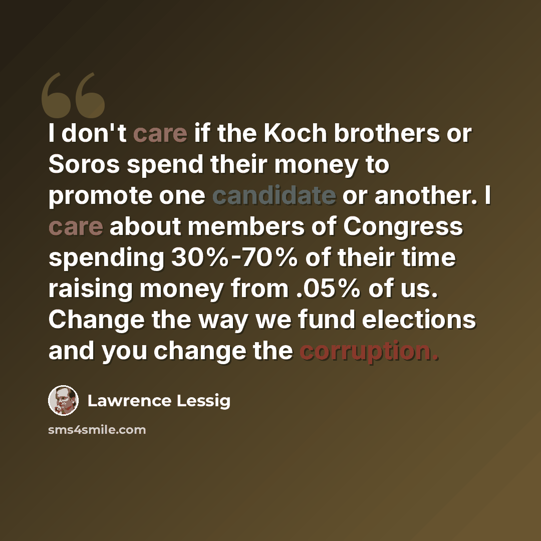“I don't care if the Koch brothers or Soros spend their money to promote one candidate or another. I care about members of Congress spending 30%-70% of their time raising money from .05% of us. Change the way we fund elections and you change the corruption.” quote by Lawrence Lessig
