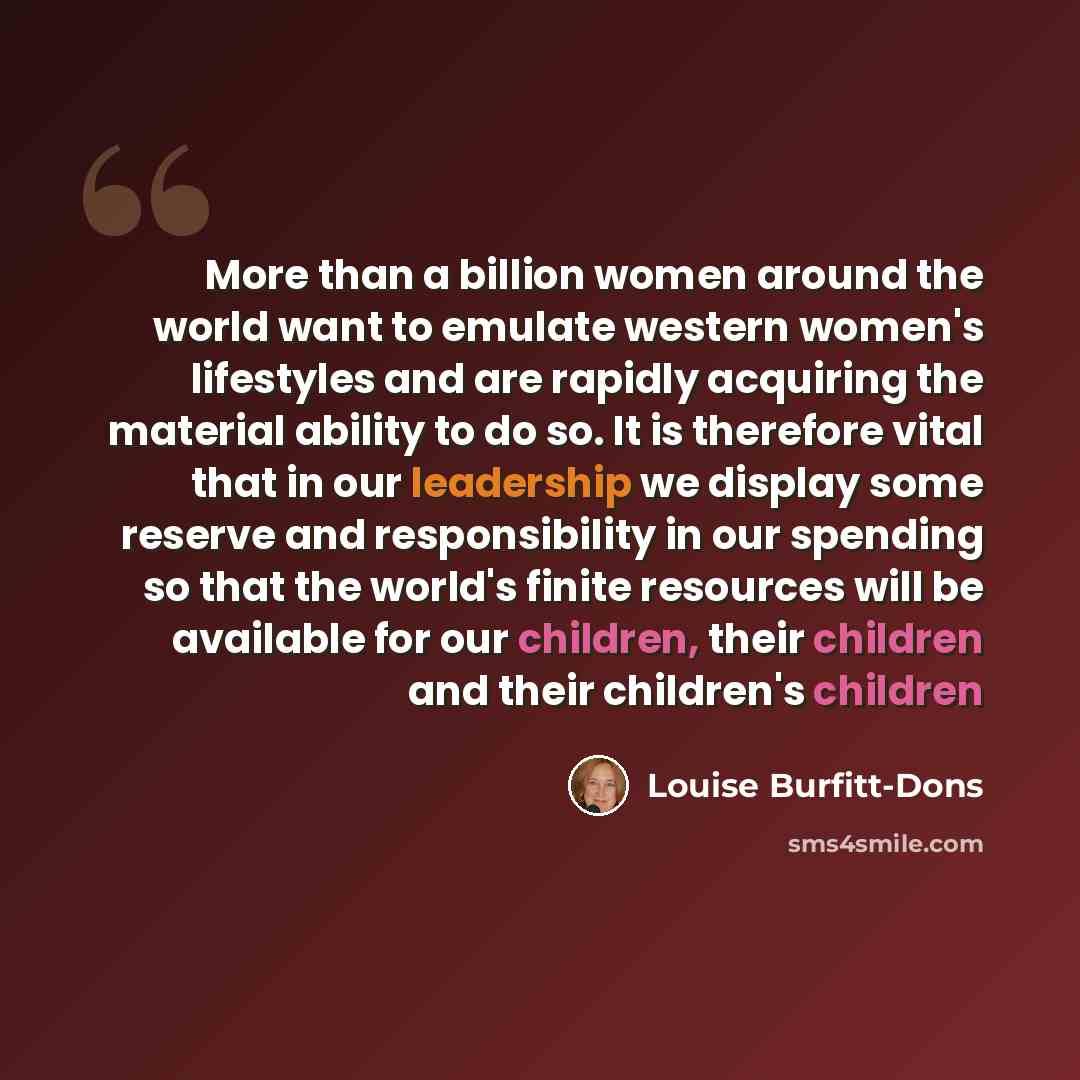 “More than a billion women around the world want to emulate western women's lifestyles and are rapidly acquiring the material ability to do so. It is therefore vital that in our leadership we display some reserve and responsibility in our spending so that the world's finite resources will be…” quote by Louise Burfitt-Dons