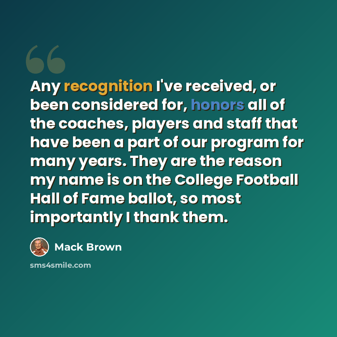 “Any recognition I've received, or been considered for, honors all of the coaches, players and staff that have been a part of our program for many years. They are the reason my name is on the College Football Hall of Fame ballot, so most importantly I thank them.” quote by Mack Brown