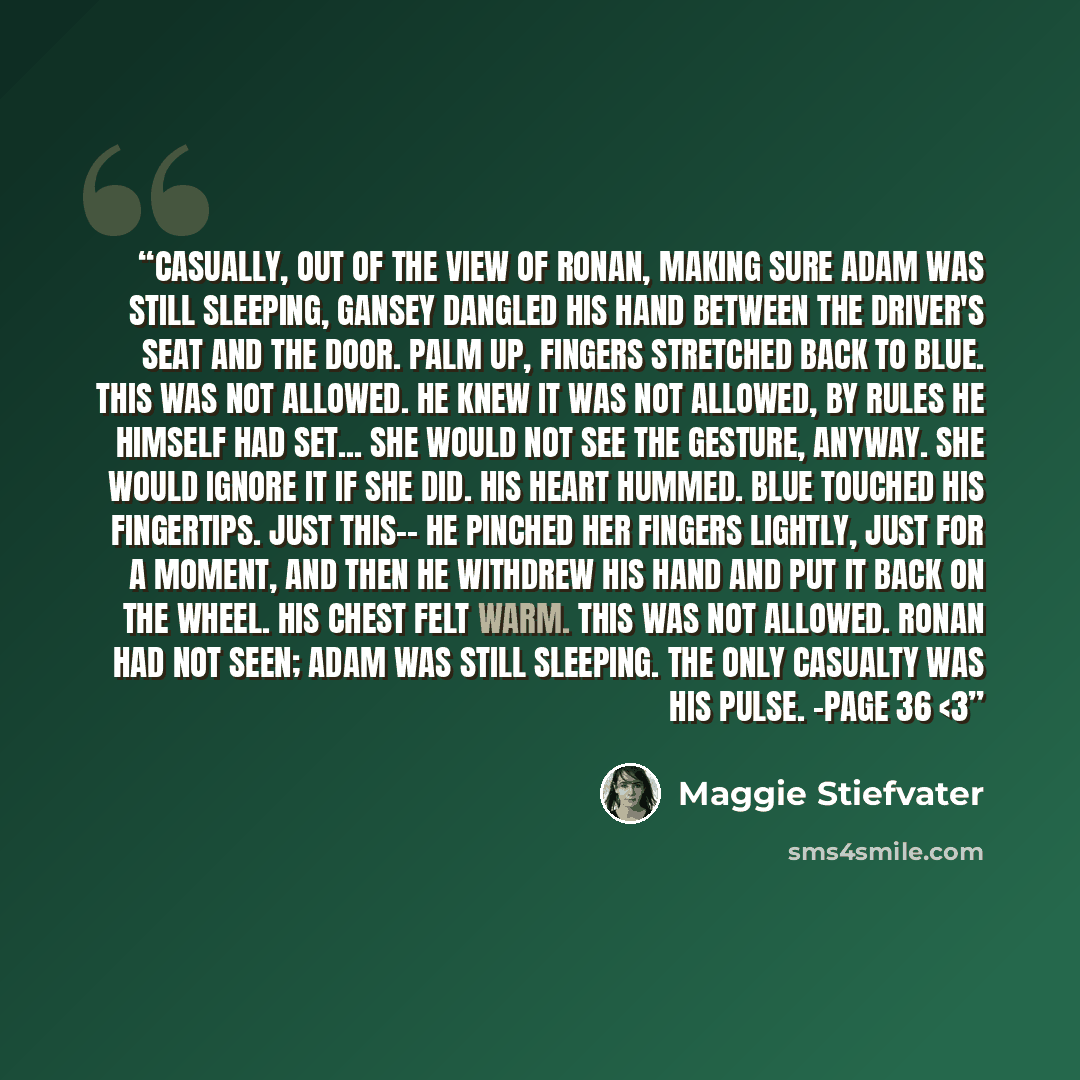““Casually, out of the view of Ronan, making sure Adam was still sleeping, Gansey dangled his hand between the driver's seat and the door. Palm up, fingers stretched back to Blue. This was not allowed. He knew it was not allowed, by rules he himself had set... She would not see the gesture, anyway…” quote by Maggie Stiefvater