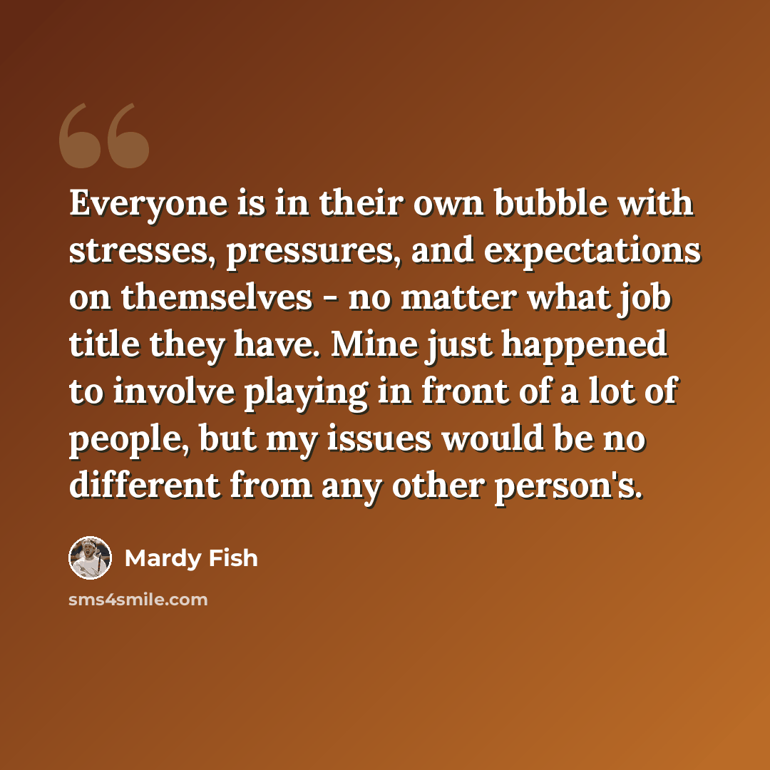 “Everyone is in their own bubble with stresses, pressures, and expectations on themselves - no matter what job title they have. Mine just happened to involve playing in front of a lot of people, but my issues would be no different from any other person's.” quote by Mardy Fish