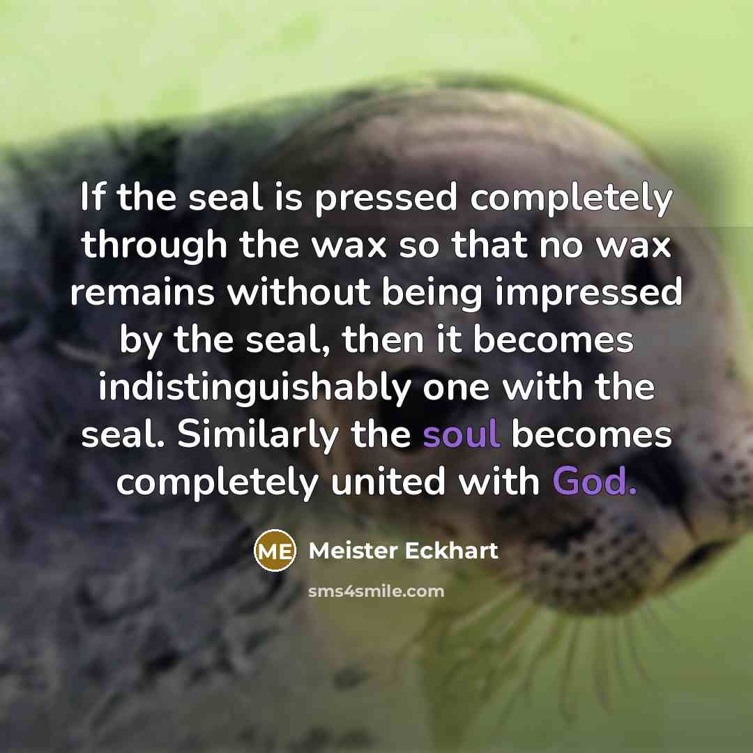 “If the seal is pressed completely through the wax so that no wax remains without being impressed by the seal, then it becomes indistinguishably one with the seal. Similarly the soul becomes completely united with God.” quote by Meister Eckhart