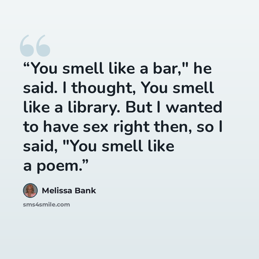 “You smell like a bar," he said. I thought, You smell like a library. But I wanted to have sex right then, so I said, "You smell like a poem.” quote by Melissa Bank