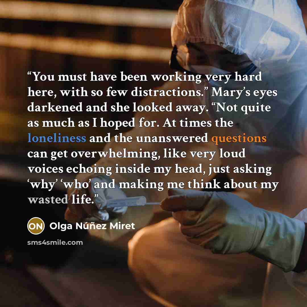 “You must have been working very hard here, with so few distractions.” Mary’s eyes darkened and she looked away. “Not quite as much as I hoped for. At times the loneliness and the unanswered questions can get overwhelming, like very loud voices echoing inside my head, just asking ‘why’ ‘who’ and…” quote by Olga Núñez Miret