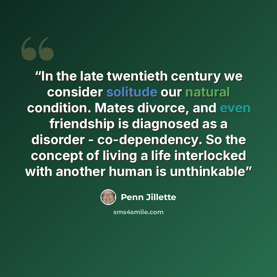 “In the late twentieth century we consider solitude our natural condition. Mates divorce, and even friendship is diagnosed as a disorder - co-dependency. So the concept of living a life interlocked with another human is unthinkable” quote by Penn Jillette