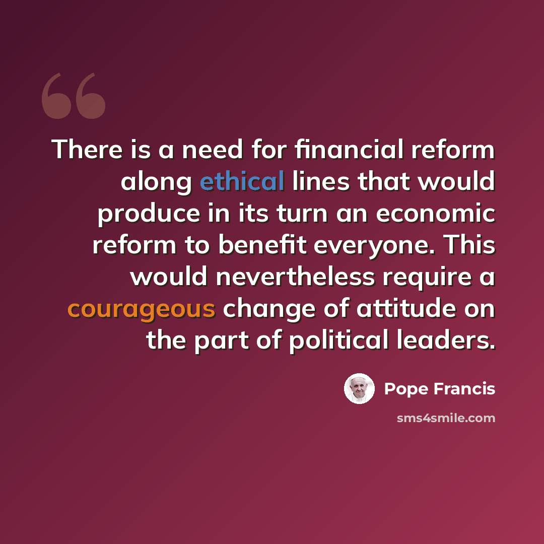 “There is a need for financial reform along ethical lines that would produce in its turn an economic reform to benefit everyone. This would nevertheless require a courageous change of attitude on the part of political leaders.” quote by Pope Francis