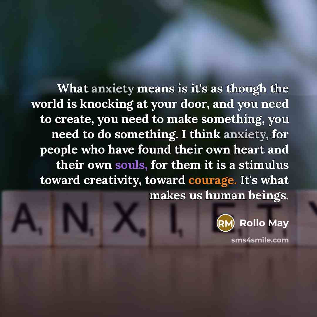 “What anxiety means is it's as though the world is knocking at your door, and you need to create, you need to make something, you need to do something. I think anxiety, for people who have found their own heart and their own souls, for them it is a stimulus toward creativity, toward courage. It's…” quote by Rollo May