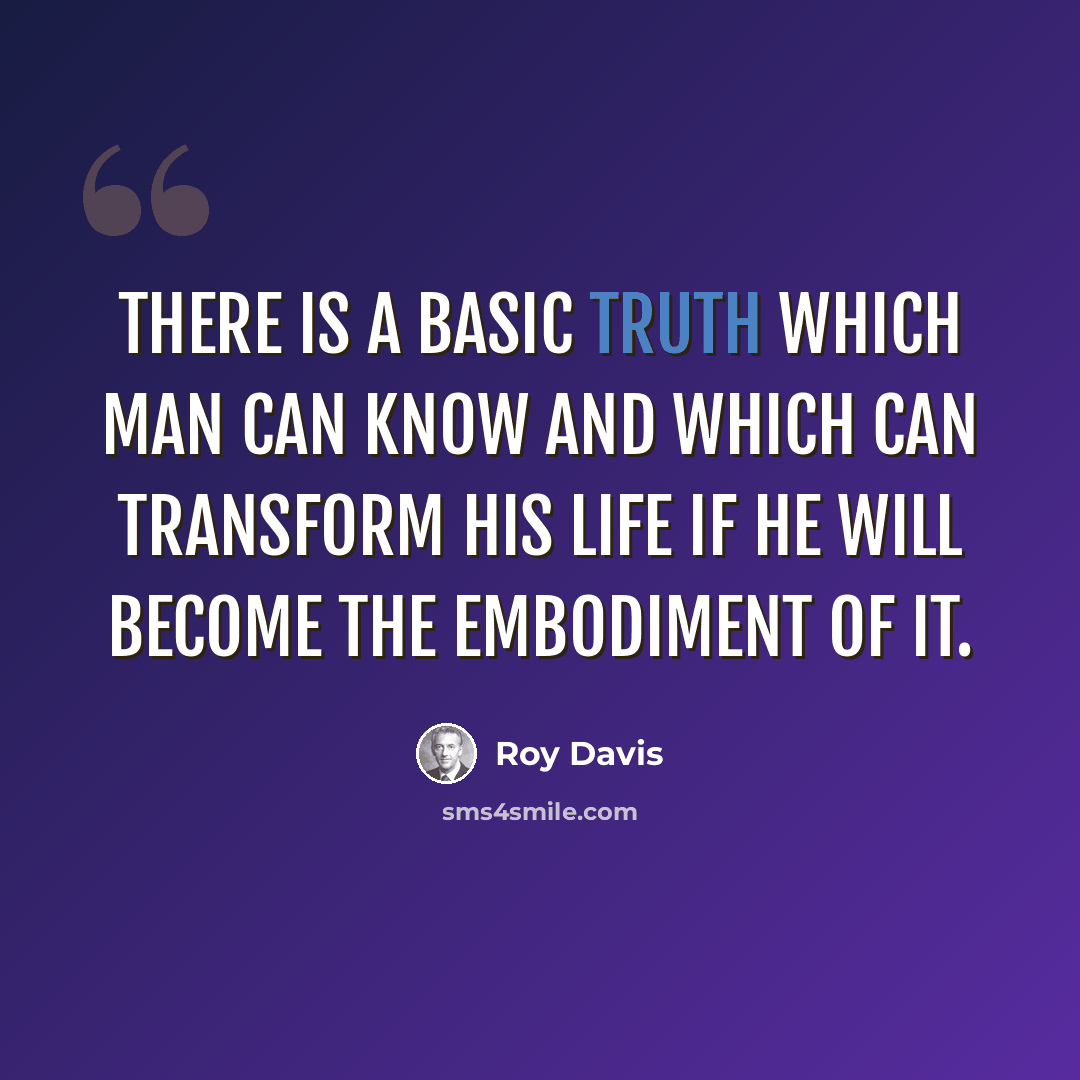 “There is a basic truth which man can know and which can transform his life if he will become the embodiment of it.” quote by Roy Davis