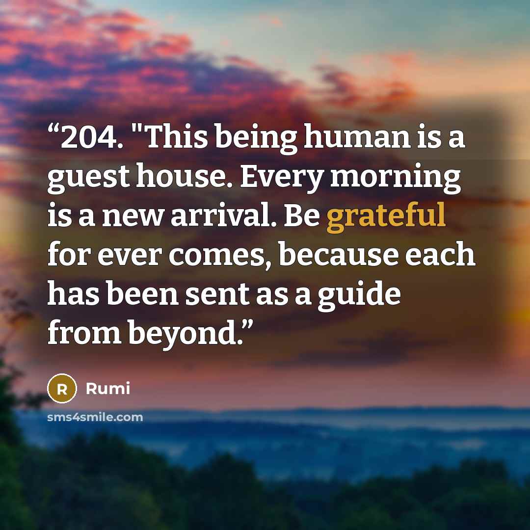 “204. "This being human is a guest house. Every morning is a new arrival. Be grateful for ever comes, because each has been sent as a guide from beyond.” quote by Rumi