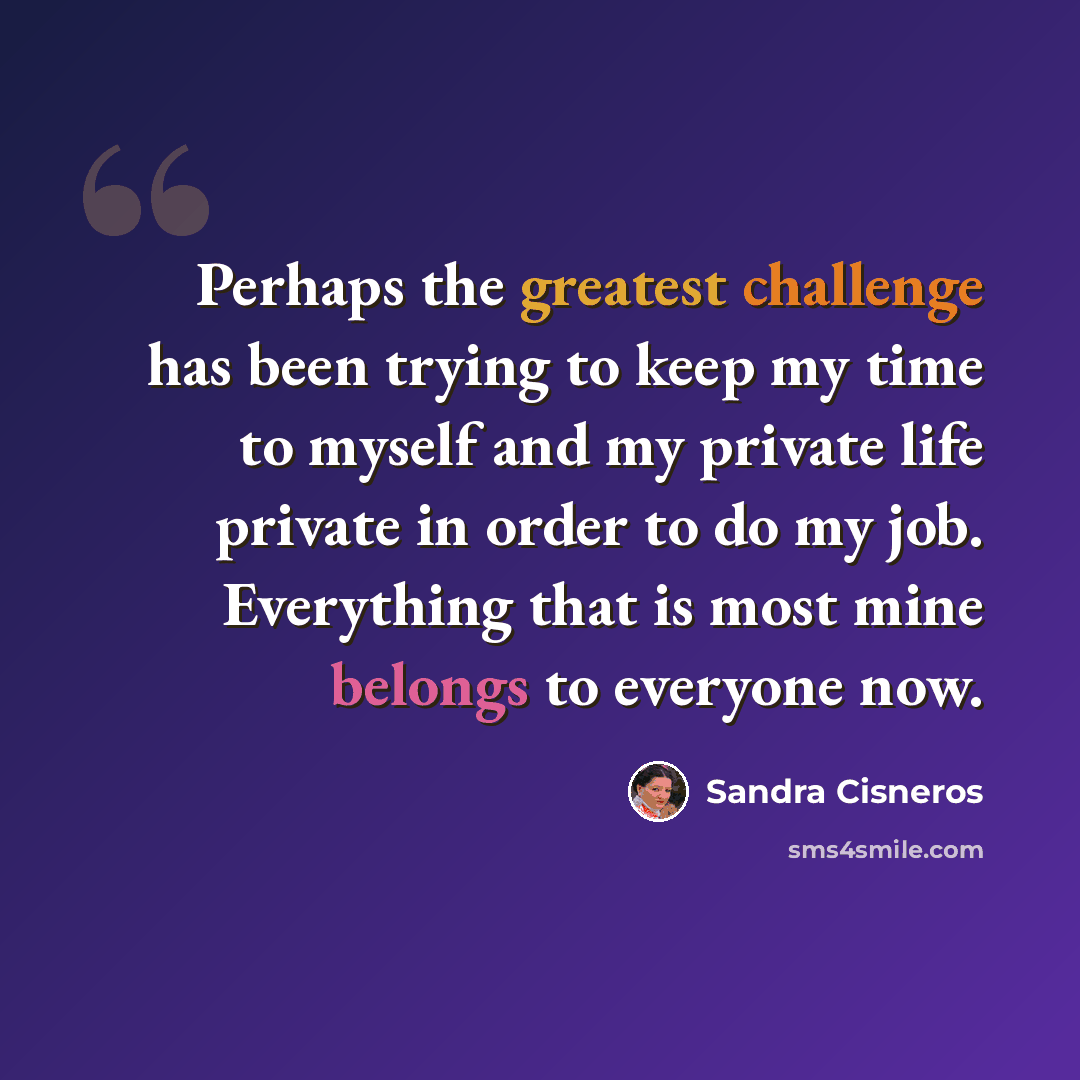 “Perhaps the greatest challenge has been trying to keep my time to myself and my private life private in order to do my job. Everything that is most mine belongs to everyone now.” quote by Sandra Cisneros