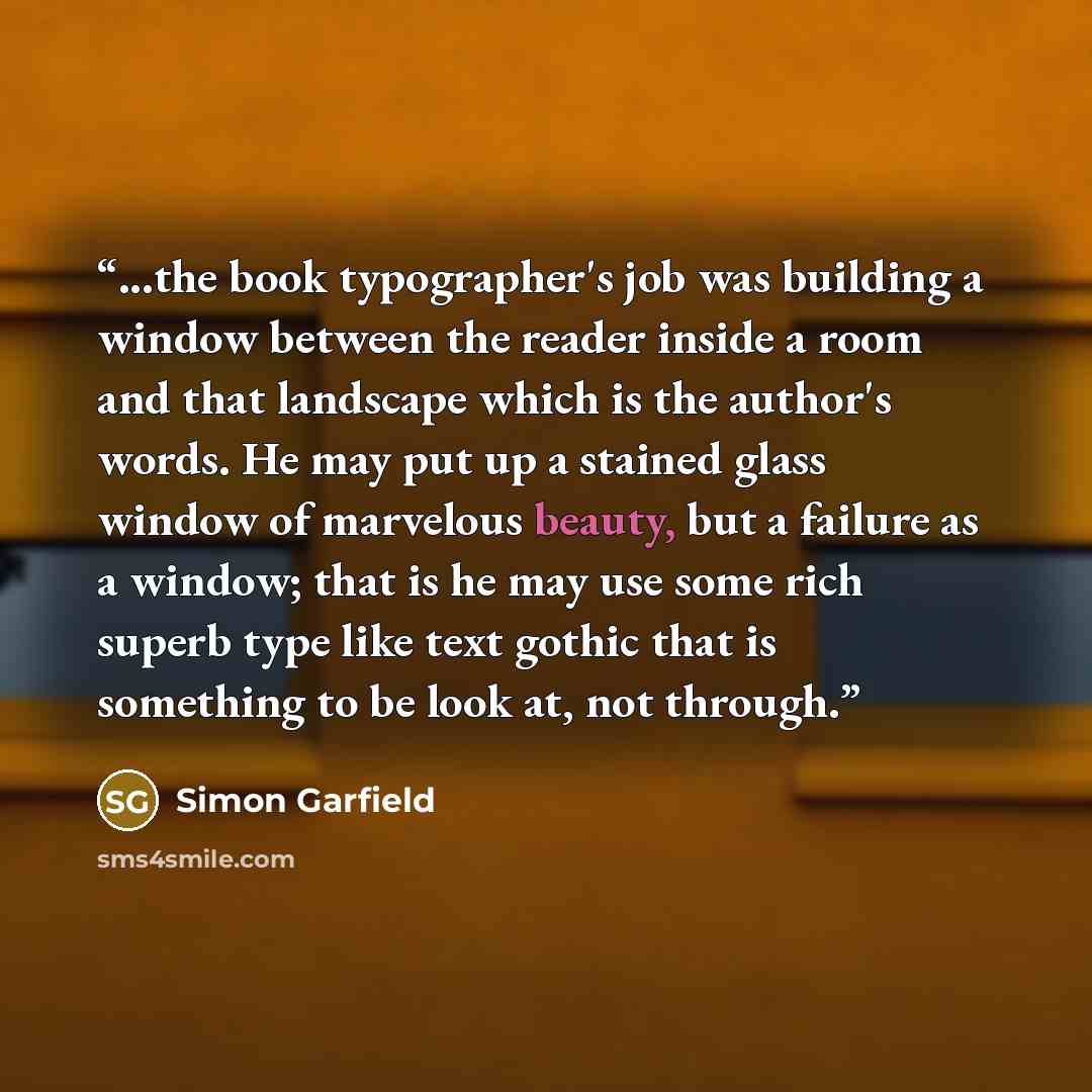 “...the book typographer's job was building a window between the reader inside a room and that landscape which is the author's words. He may put up a stained glass window of marvelous beauty, but a failure as a window; that is he may use some rich superb type like text gothic that is something to…” quote by Simon Garfield