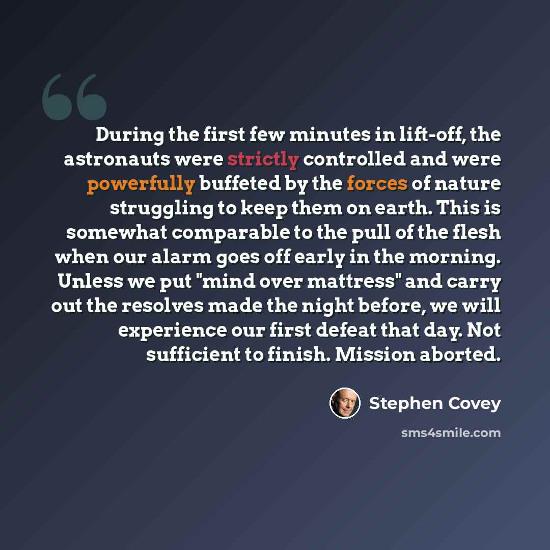 “During the first few minutes in lift-off, the astronauts were strictly controlled and were powerfully buffeted by the forces of nature struggling to keep them on earth. This is somewhat comparable to the pull of the flesh when our alarm goes off early in the morning. Unless we put "mind over…” quote by Stephen Covey