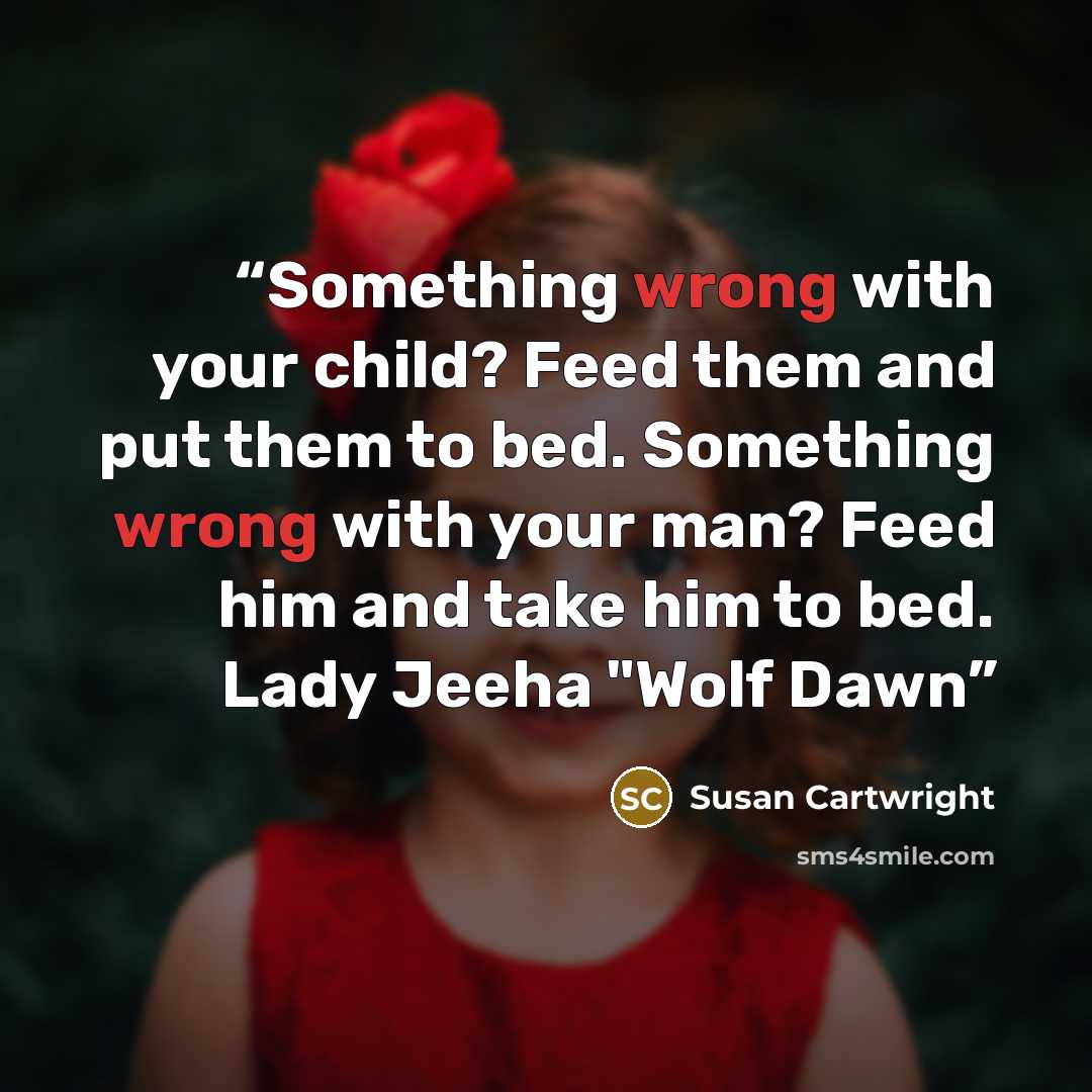 “Something wrong with your child? Feed them and put them to bed. Something wrong with your man? Feed him and take him to bed. Lady Jeeha "Wolf Dawn” quote by Susan Cartwright