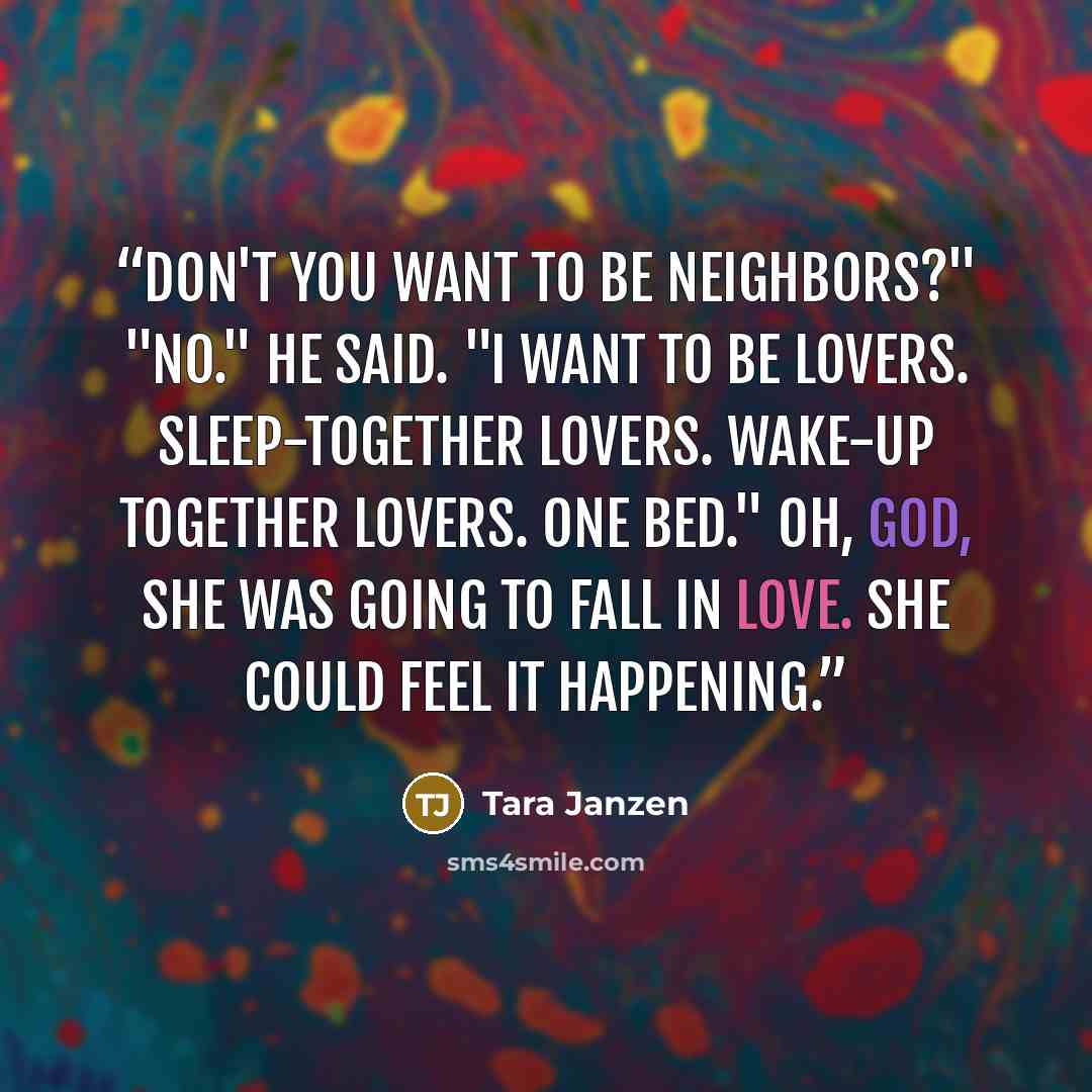 “Don't you want to be neighbors?" "No." he said. "I want to be lovers. Sleep-together lovers. Wake-up together lovers. One bed." Oh, God, she was going to fall in love. She could feel it happening.” quote by Tara Janzen