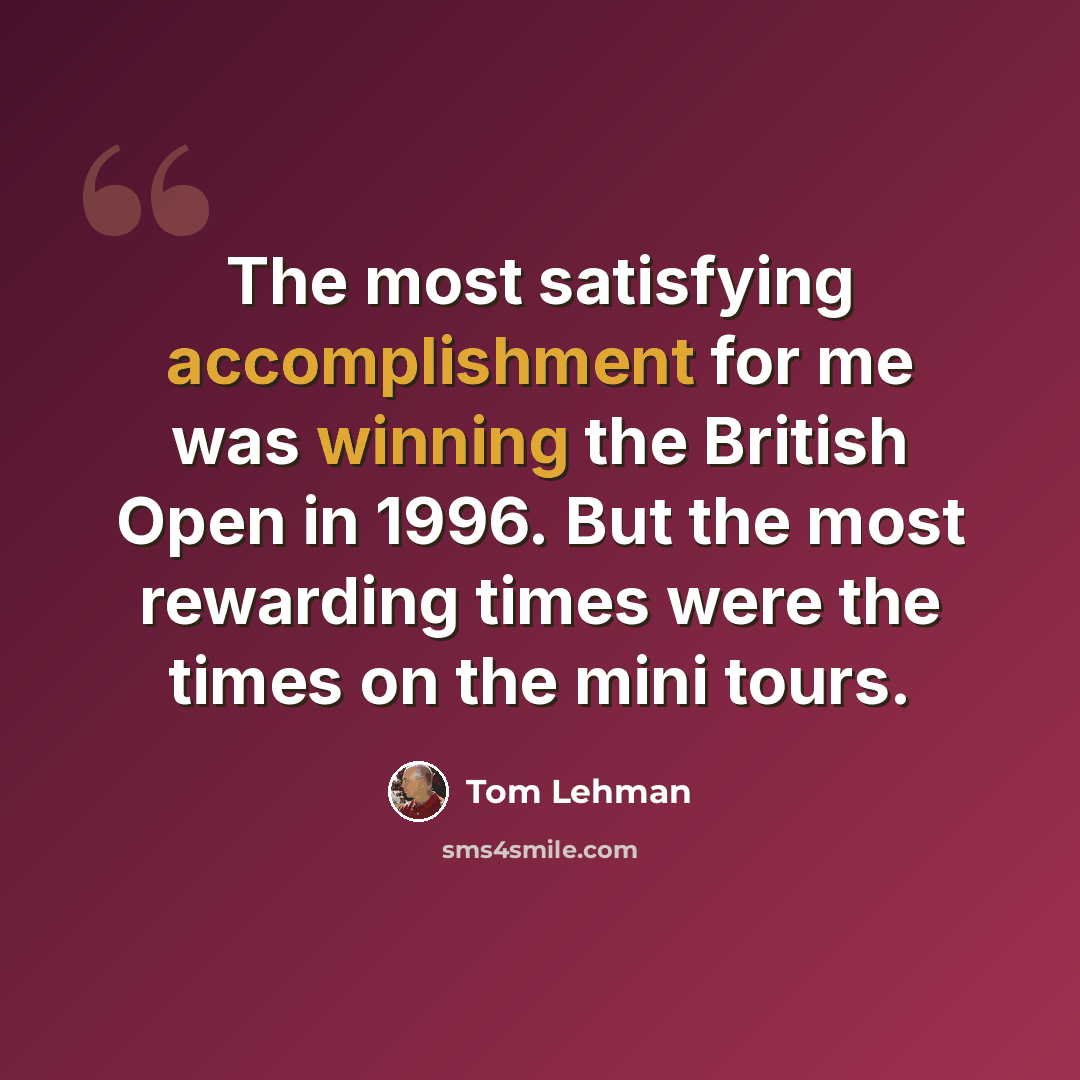“The most satisfying accomplishment for me was winning the British Open in 1996. But the most rewarding times were the times on the mini tours.” quote by Tom Lehman