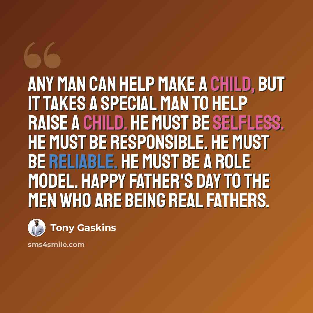 “Any man can help make a child, but it takes a special man to help raise a child. He must be selfless. He must be responsible. He must be reliable. He must be a role model. Happy Father's Day to the men who are being real fathers.” quote by Tony Gaskins