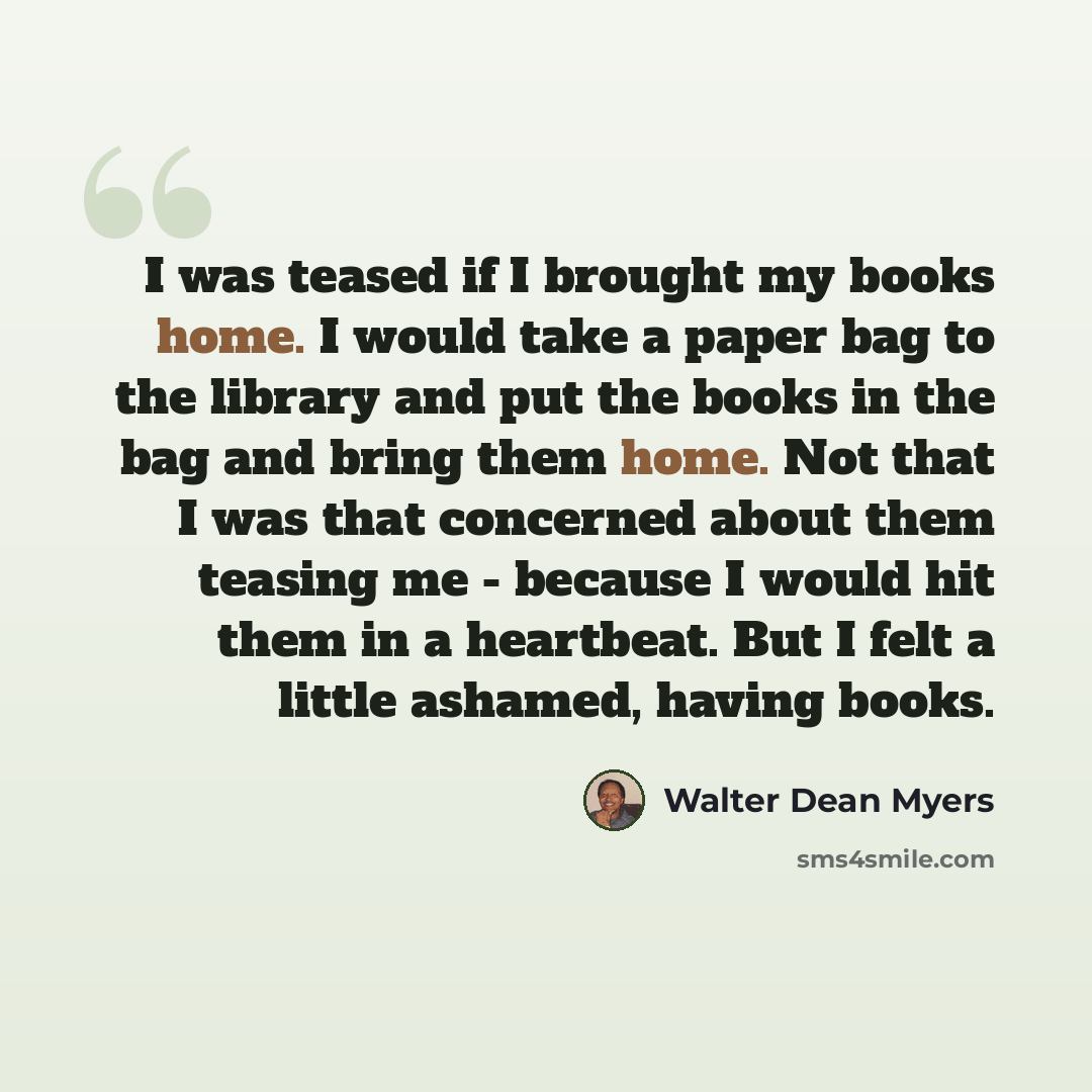 “I was teased if I brought my books home. I would take a paper bag to the library and put the books in the bag and bring them home. Not that I was that concerned about them teasing me - because I would hit them in a heartbeat. But I felt a little ashamed, having books.” quote by Walter Dean Myers