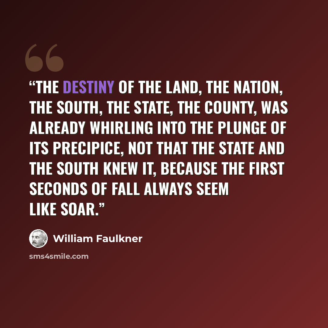 “The destiny of the land, the nation, the South, the State, the County, was already whirling into the plunge of its precipice, not that the State and the South knew it, because the first seconds of fall always seem like soar.” quote by William Faulkner