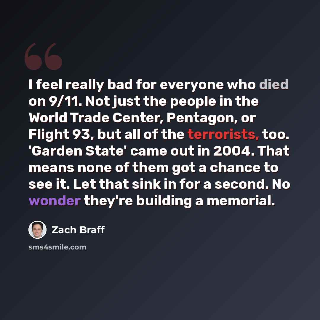 “I feel really bad for everyone who died on 9/11. Not just the people in the World Trade Center, Pentagon, or Flight 93, but all of the terrorists, too. 'Garden State' came out in 2004. That means none of them got a chance to see it. Let that sink in for a second. No wonder they're building a…” quote by Zach Braff