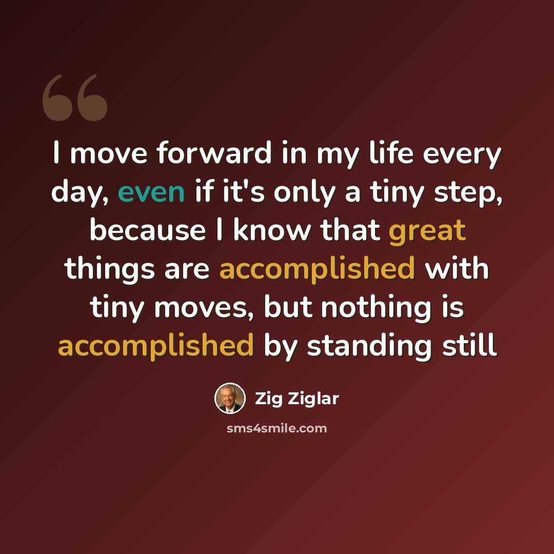 “I move forward in my life every day, even if it's only a tiny step, because I know that great things are accomplished with tiny moves, but nothing is accomplished by standing still” quote by Zig Ziglar