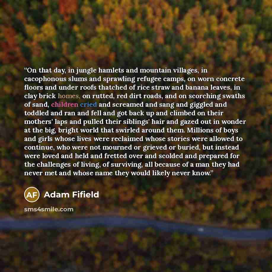 “On that day, in jungle hamlets and mountain villages, in cacophonous slums and sprawling refugee camps, on worn concrete floors and under roofs thatched of rice straw and banana leaves, in clay brick homes, on rutted, red dirt roads, and on scorching swaths of sand, children cried and screamed and…” quote by Adam Fifield